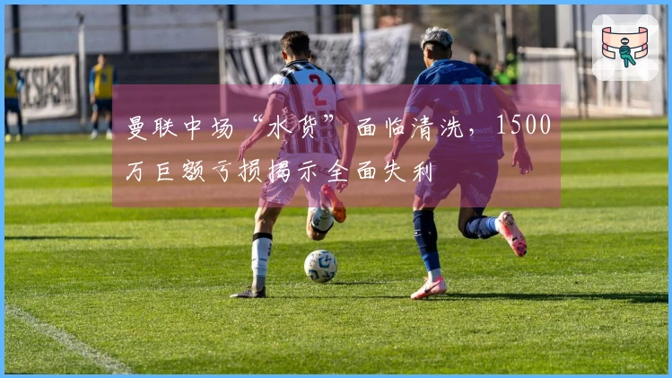 曼联中场“水货”面临清洗，1500万巨额亏损揭示全面失利