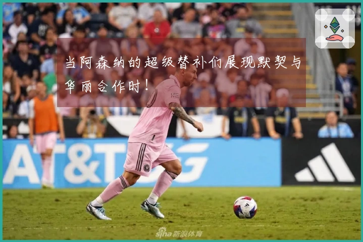 当阿森纳的超级替补们展现默契与华丽合作时！