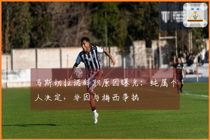 马斯切拉诺辞职原因曝光：纯属个人决定，非因与梅西争执
