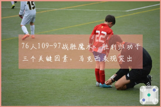76人109-97战胜魔术，胜利归功于三个关键因素，马克西表现突出