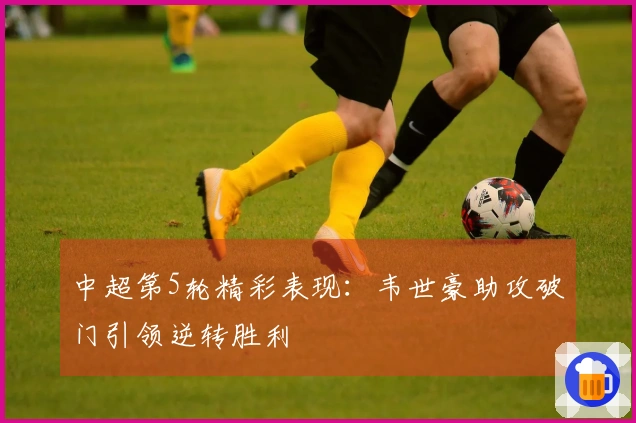 中超第5轮精彩表现：韦世豪助攻破门引领逆转胜利