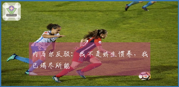 内马尔反驳：我不是娇生惯养，我已竭尽所能