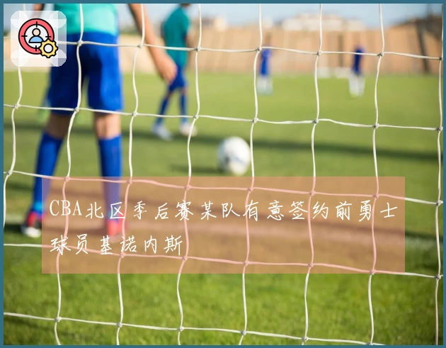 CBA北区季后赛某队有意签约前勇士球员基诺内斯