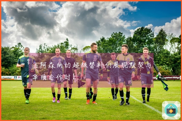 当阿森纳的超级替补们展现默契与华丽合作时！