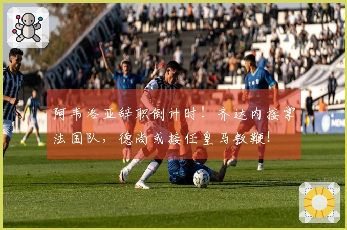 阿韦洛亚辞职倒计时！齐达内接掌法国队，德尚或接任皇马教鞭！