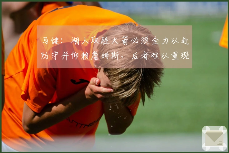 马健：湖人取胜火箭必须全力以赴防守并仰赖詹姆斯，后者难以重现2018年表现