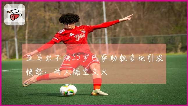 亚马尔不满55岁巴萨助教言论引发愤怒,两人隔空交火