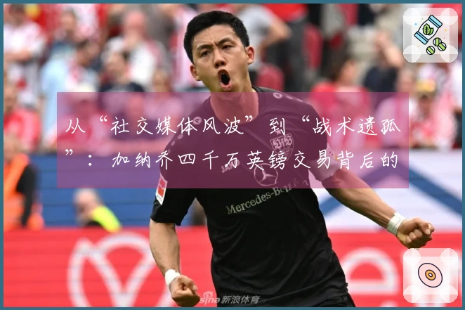 从“社交媒体风波”到“战术遗孤”：加纳乔四千万英镑交易背后的复杂真相！