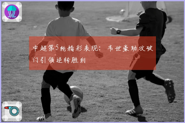中超第5轮精彩表现：韦世豪助攻破门引领逆转胜利