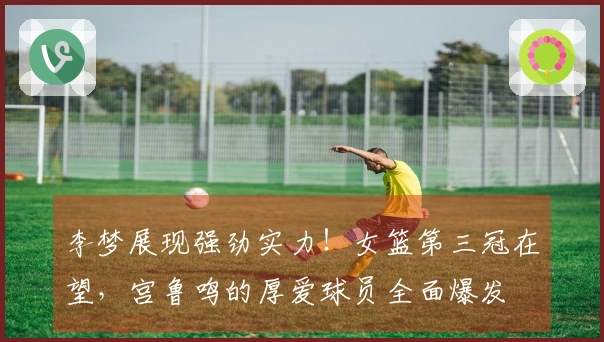 李梦展现强劲实力！女篮第三冠在望，宫鲁鸣的厚爱球员全面爆发