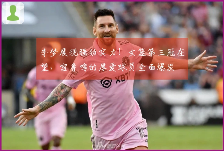 李梦展现强劲实力！女篮第三冠在望，宫鲁鸣的厚爱球员全面爆发