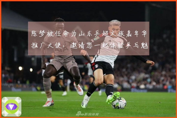 陈梦被任命为山东乒超文旅嘉年华推广大使，邀请您一起体验乒乓魅力